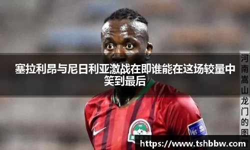 塞拉利昂与尼日利亚激战在即谁能在这场较量中笑到最后